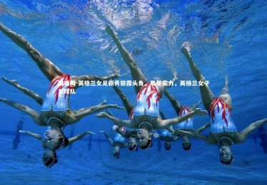 澳客网-英格兰女足新秀崭露头角，展现实力，英格兰女子足球队