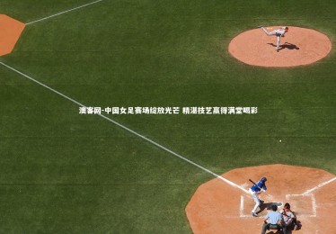 澳客网-中国女足赛场绽放光芒 精湛技艺赢得满堂喝彩