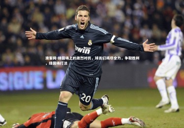 澳客网-绿茵场上的激烈对抗，球员们竭尽全力，争取胜利，绿茵场打法