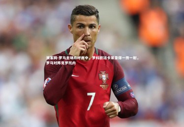 澳客网-罗马主场欢呼雨中，罗科欧廷卡莱录得一传一射，罗马对阵克罗托内